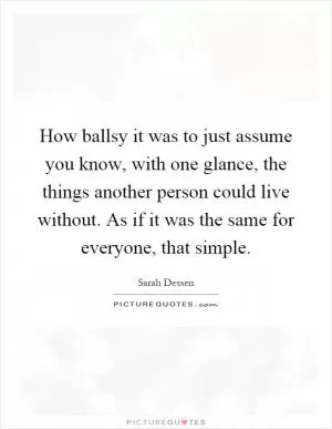 How ballsy it was to just assume you know, with one glance, the things another person could live without. As if it was the same for everyone, that simple Picture Quote #1