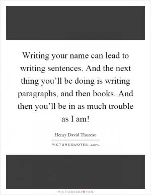 Writing your name can lead to writing sentences. And the next thing you’ll be doing is writing paragraphs, and then books. And then you’ll be in as much trouble as I am! Picture Quote #1