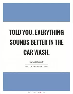 Told you. Everything sounds better in the car wash Picture Quote #1