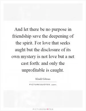 And let there be no purpose in friendship save the deepening of the spirit. For love that seeks aught but the disclosure of its own mystery is not love but a net cast forth: and only the unprofitable is caught Picture Quote #1