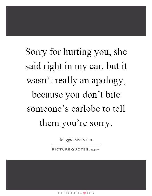 Sorry for hurting you, she said right in my ear, but it wasn't really an apology, because you don't bite someone's earlobe to tell them you're sorry Picture Quote #1