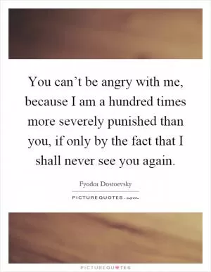 You can’t be angry with me, because I am a hundred times more severely punished than you, if only by the fact that I shall never see you again Picture Quote #1
