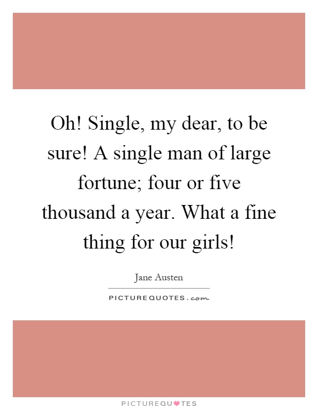 Oh! Single, my dear, to be sure! A single man of large fortune; four or five thousand a year. What a fine thing for our girls! Picture Quote #1