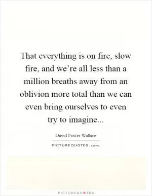 That everything is on fire, slow fire, and we’re all less than a million breaths away from an oblivion more total than we can even bring ourselves to even try to imagine Picture Quote #1