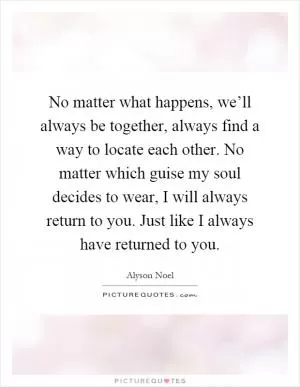 No matter what happens, we’ll always be together, always find a way to locate each other. No matter which guise my soul decides to wear, I will always return to you. Just like I always have returned to you Picture Quote #1