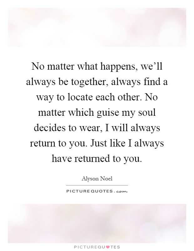 No matter what happens, we'll always be together, always find a way to locate each other. No matter which guise my soul decides to wear, I will always return to you. Just like I always have returned to you Picture Quote #1