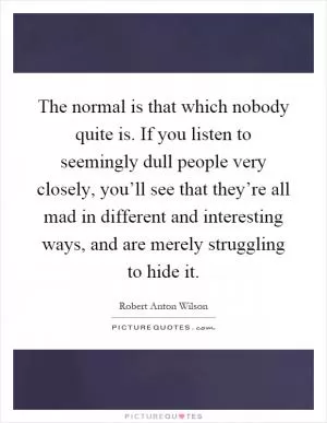 The normal is that which nobody quite is. If you listen to seemingly dull people very closely, you’ll see that they’re all mad in different and interesting ways, and are merely struggling to hide it Picture Quote #1