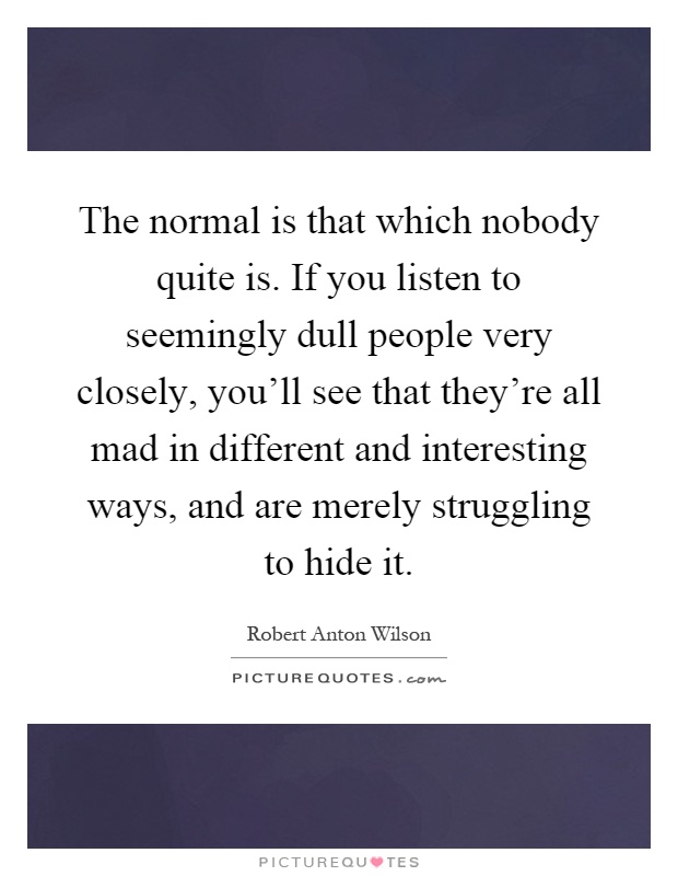 The normal is that which nobody quite is. If you listen to seemingly dull people very closely, you'll see that they're all mad in different and interesting ways, and are merely struggling to hide it Picture Quote #1