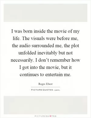 I was born inside the movie of my life. The visuals were before me, the audio surrounded me, the plot unfolded inevitably but not necessarily. I don’t remember how I got into the movie, but it continues to entertain me Picture Quote #1