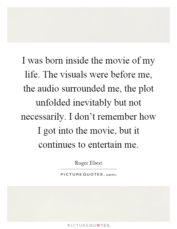 I was born inside the movie of my life. The visuals were before me, the audio surrounded me, the plot unfolded inevitably but not necessarily. I don't remember how I got into the movie, but it continues to entertain me Picture Quote #1
