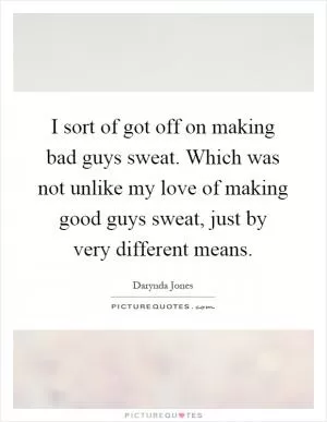I sort of got off on making bad guys sweat. Which was not unlike my love of making good guys sweat, just by very different means Picture Quote #1
