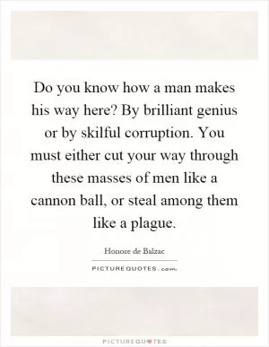 Do you know how a man makes his way here? By brilliant genius or by skilful corruption. You must either cut your way through these masses of men like a cannon ball, or steal among them like a plague Picture Quote #1
