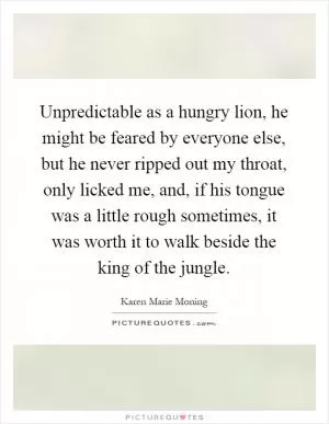 Unpredictable as a hungry lion, he might be feared by everyone else, but he never ripped out my throat, only licked me, and, if his tongue was a little rough sometimes, it was worth it to walk beside the king of the jungle Picture Quote #1