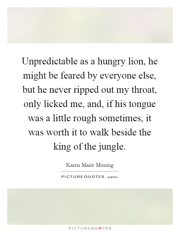 Unpredictable as a hungry lion, he might be feared by everyone else, but he never ripped out my throat, only licked me, and, if his tongue was a little rough sometimes, it was worth it to walk beside the king of the jungle Picture Quote #1