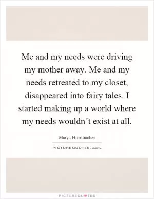 Me and my needs were driving my mother away. Me and my needs retreated to my closet, disappeared into fairy tales. I started making up a world where my needs wouldn´t exist at all Picture Quote #1