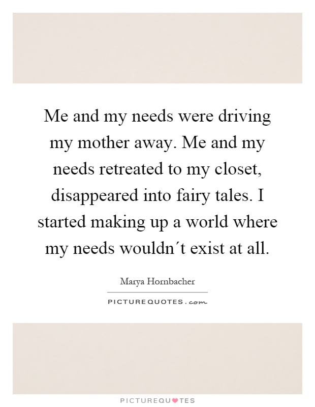 Me and my needs were driving my mother away. Me and my needs retreated to my closet, disappeared into fairy tales. I started making up a world where my needs wouldn´t exist at all Picture Quote #1