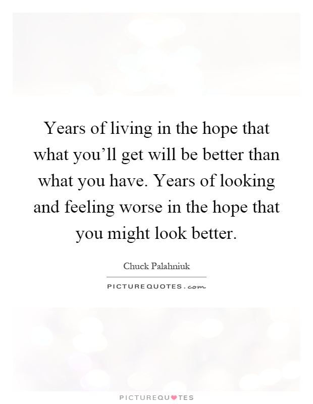 Years of living in the hope that what you'll get will be better than what you have. Years of looking and feeling worse in the hope that you might look better Picture Quote #1