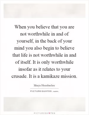 When you believe that you are not worthwhile in and of yourself, in the back of your mind you also begin to believe that life is not worthwhile in and of itself. It is only worthwhile insofar as it relates to your crusade. It is a kamikaze mission Picture Quote #1