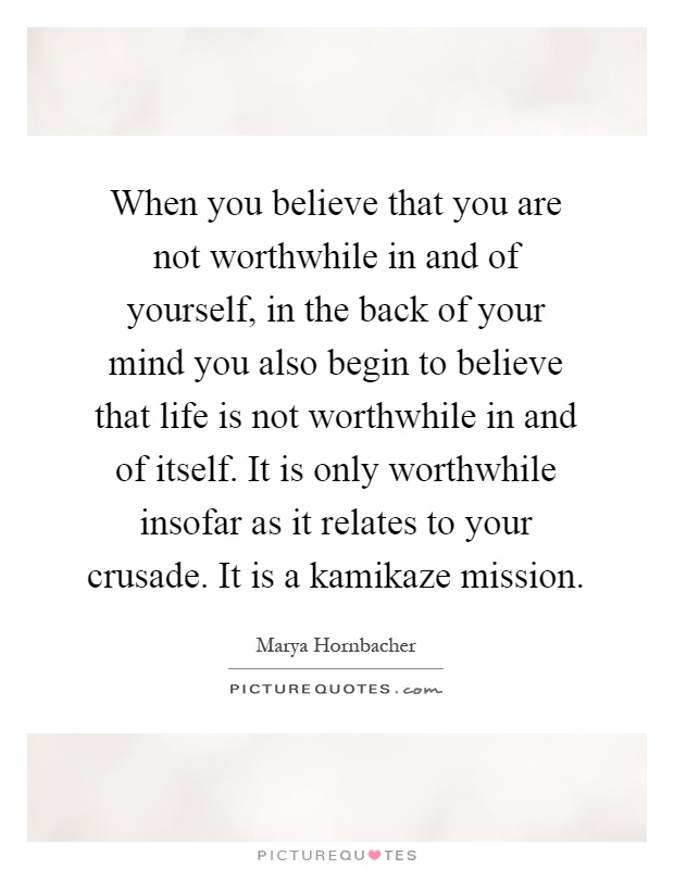 When you believe that you are not worthwhile in and of yourself, in the back of your mind you also begin to believe that life is not worthwhile in and of itself. It is only worthwhile insofar as it relates to your crusade. It is a kamikaze mission Picture Quote #1
