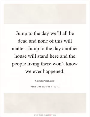 Jump to the day we’ll all be dead and none of this will matter. Jump to the day another house will stand here and the people living there won’t know we ever happened Picture Quote #1