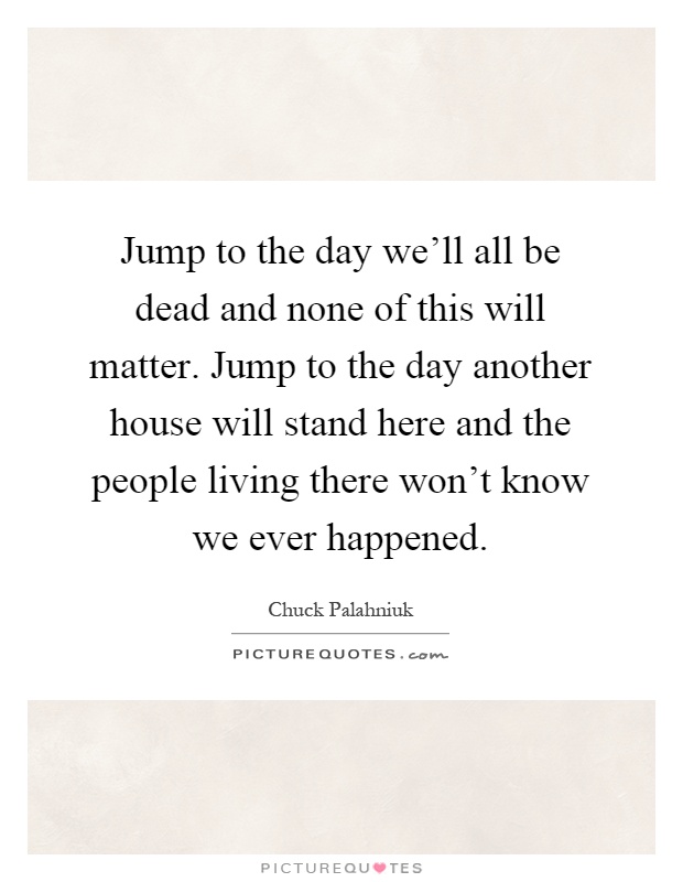 Jump to the day we'll all be dead and none of this will matter. Jump to the day another house will stand here and the people living there won't know we ever happened Picture Quote #1
