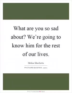 What are you so sad about? We’re going to know him for the rest of our lives Picture Quote #1