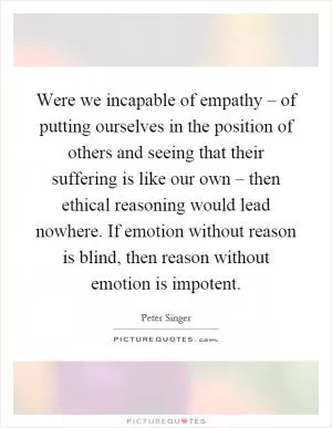 Were we incapable of empathy – of putting ourselves in the position of others and seeing that their suffering is like our own – then ethical reasoning would lead nowhere. If emotion without reason is blind, then reason without emotion is impotent Picture Quote #1