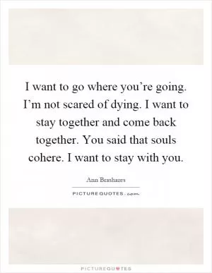 I want to go where you’re going. I’m not scared of dying. I want to stay together and come back together. You said that souls cohere. I want to stay with you Picture Quote #1