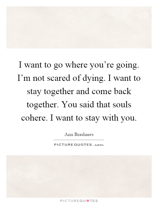 I want to go where you're going. I'm not scared of dying. I want to stay together and come back together. You said that souls cohere. I want to stay with you Picture Quote #1