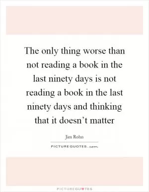 The only thing worse than not reading a book in the last ninety days is not reading a book in the last ninety days and thinking that it doesn’t matter Picture Quote #1