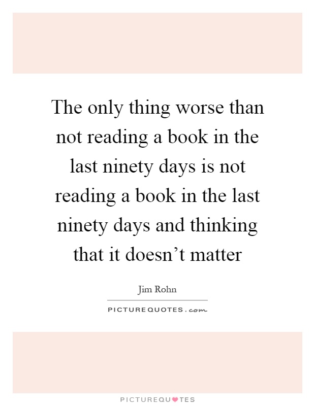 The only thing worse than not reading a book in the last ninety days is not reading a book in the last ninety days and thinking that it doesn't matter Picture Quote #1