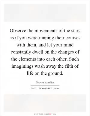 Observe the movements of the stars as if you were running their courses with them, and let your mind constantly dwell on the changes of the elements into each other. Such imaginings wash away the filth of life on the ground Picture Quote #1