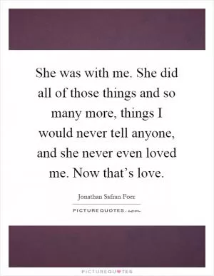 She was with me. She did all of those things and so many more, things I would never tell anyone, and she never even loved me. Now that’s love Picture Quote #1