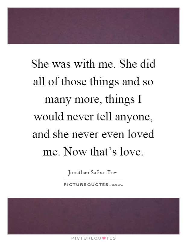 She was with me. She did all of those things and so many more, things I would never tell anyone, and she never even loved me. Now that's love Picture Quote #1