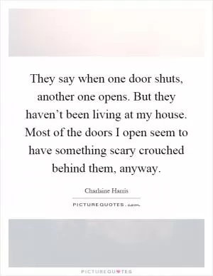 They say when one door shuts, another one opens. But they haven’t been living at my house. Most of the doors I open seem to have something scary crouched behind them, anyway Picture Quote #1
