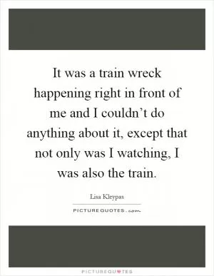 It was a train wreck happening right in front of me and I couldn’t do anything about it, except that not only was I watching, I was also the train Picture Quote #1