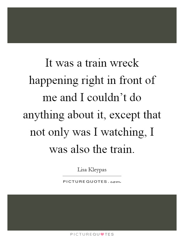 It was a train wreck happening right in front of me and I couldn't do anything about it, except that not only was I watching, I was also the train Picture Quote #1