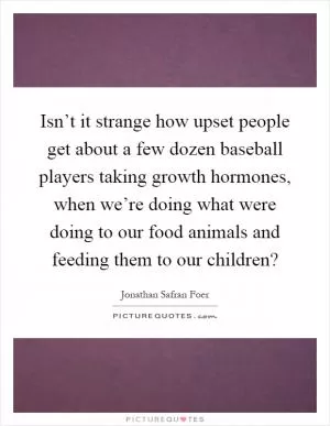 Isn’t it strange how upset people get about a few dozen baseball players taking growth hormones, when we’re doing what were doing to our food animals and feeding them to our children? Picture Quote #1