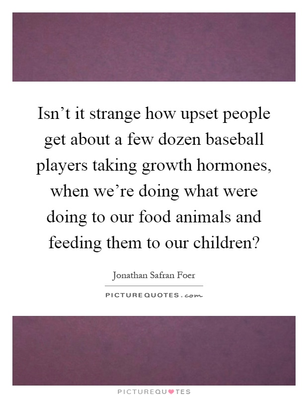 Isn't it strange how upset people get about a few dozen baseball players taking growth hormones, when we're doing what were doing to our food animals and feeding them to our children? Picture Quote #1