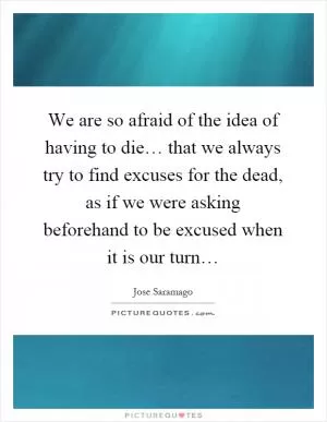 We are so afraid of the idea of having to die… that we always try to find excuses for the dead, as if we were asking beforehand to be excused when it is our turn… Picture Quote #1