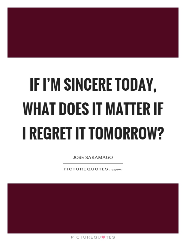 If I'm sincere today, what does it matter if I regret it tomorrow? Picture Quote #1