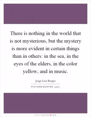 There is nothing in the world that is not mysterious, but the mystery is more evident in certain things than in others: in the sea, in the eyes of the elders, in the color yellow, and in music Picture Quote #1