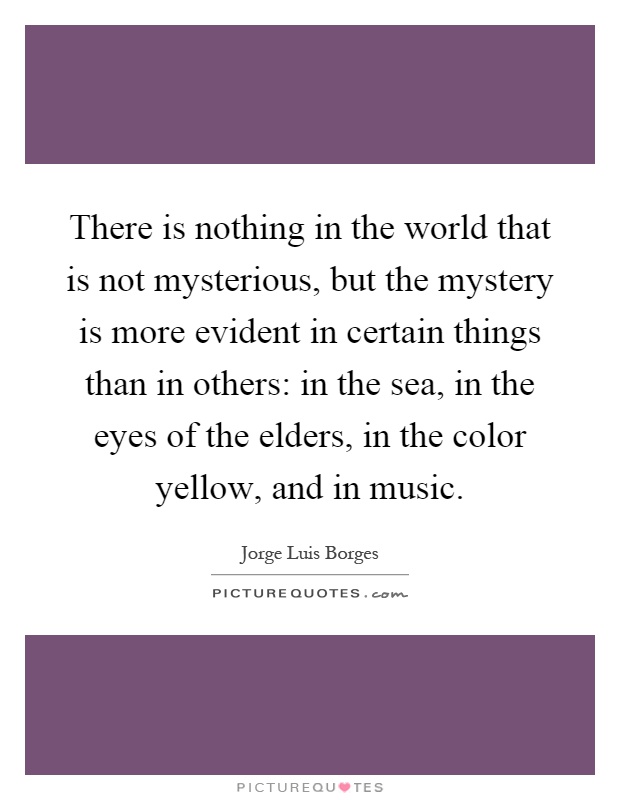 There is nothing in the world that is not mysterious, but the mystery is more evident in certain things than in others: in the sea, in the eyes of the elders, in the color yellow, and in music Picture Quote #1