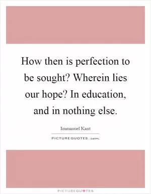 How then is perfection to be sought? Wherein lies our hope? In education, and in nothing else Picture Quote #1