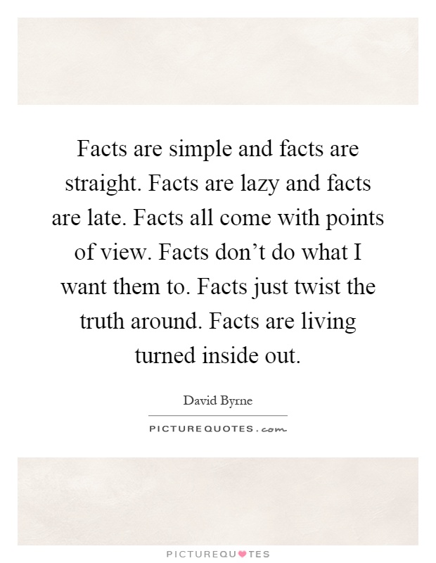 Facts are simple and facts are straight. Facts are lazy and facts are late. Facts all come with points of view. Facts don't do what I want them to. Facts just twist the truth around. Facts are living turned inside out Picture Quote #1
