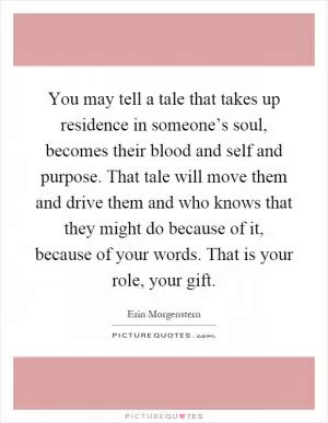 You may tell a tale that takes up residence in someone’s soul, becomes their blood and self and purpose. That tale will move them and drive them and who knows that they might do because of it, because of your words. That is your role, your gift Picture Quote #1