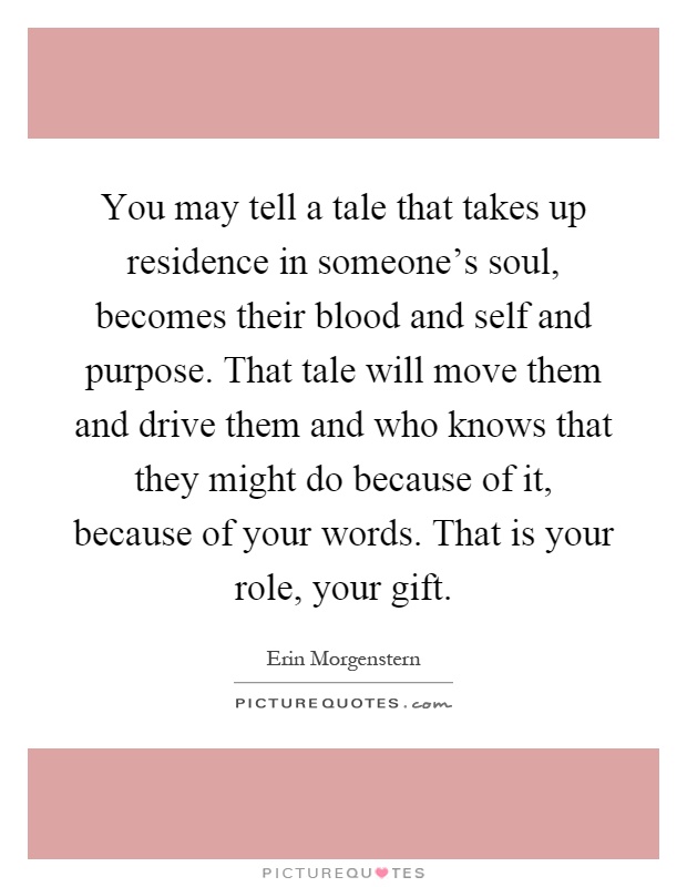 You may tell a tale that takes up residence in someone's soul, becomes their blood and self and purpose. That tale will move them and drive them and who knows that they might do because of it, because of your words. That is your role, your gift Picture Quote #1