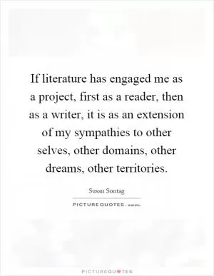 If literature has engaged me as a project, first as a reader, then as a writer, it is as an extension of my sympathies to other selves, other domains, other dreams, other territories Picture Quote #1
