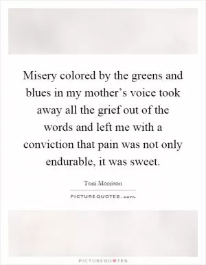 Misery colored by the greens and blues in my mother’s voice took away all the grief out of the words and left me with a conviction that pain was not only endurable, it was sweet Picture Quote #1