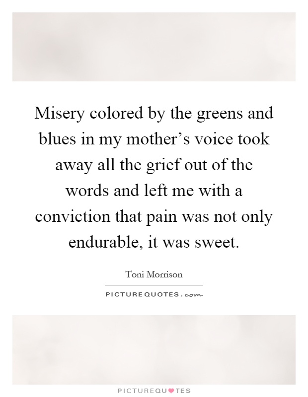 Misery colored by the greens and blues in my mother's voice took away all the grief out of the words and left me with a conviction that pain was not only endurable, it was sweet Picture Quote #1